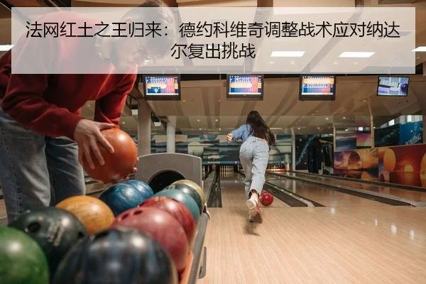 法网红土之王归来：德约科维奇调整战术应对纳达尔复出挑战